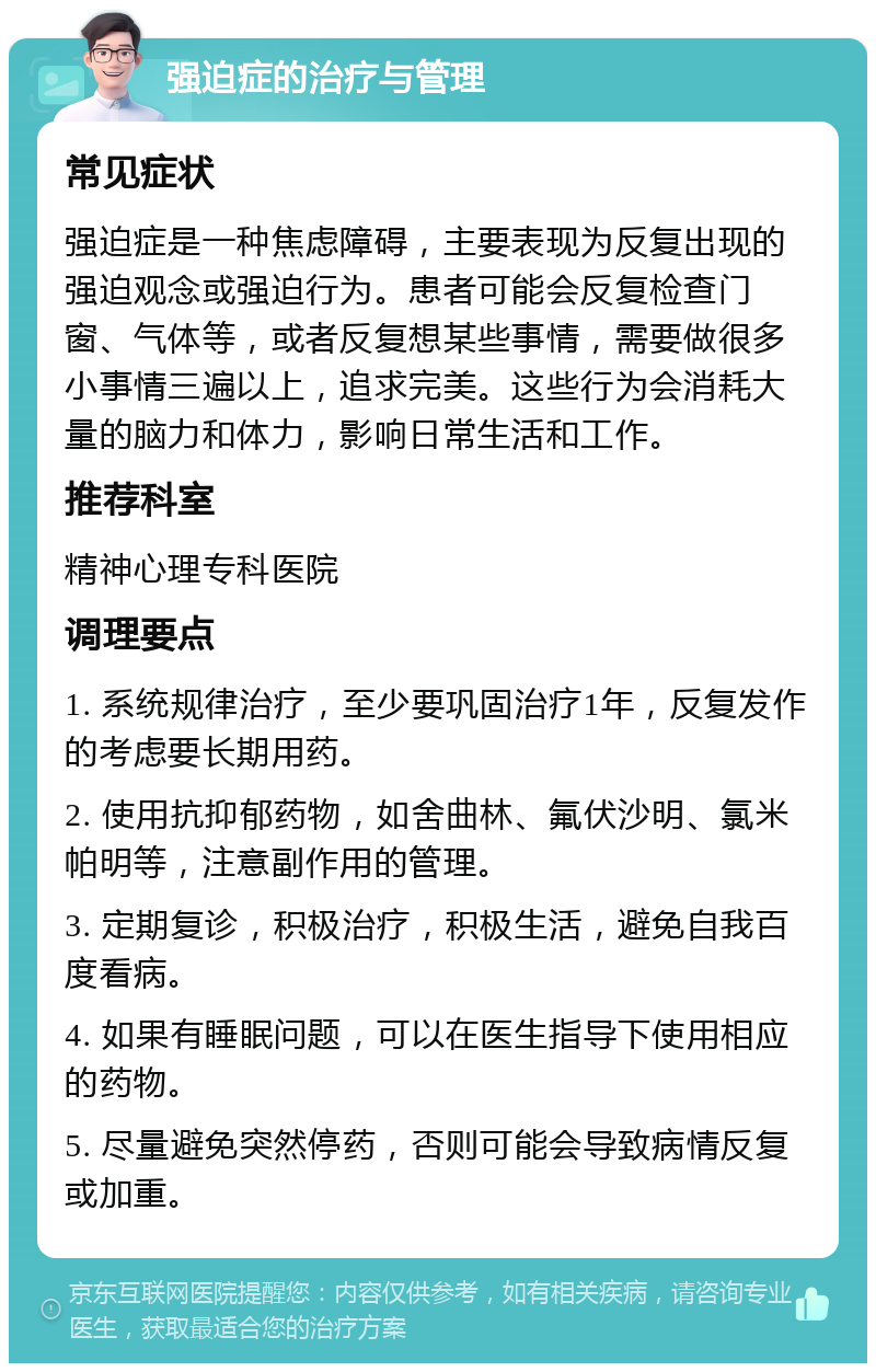 强迫症的治疗与管理 常见症状 强迫症是一种焦虑障碍，主要表现为反复出现的强迫观念或强迫行为。患者可能会反复检查门窗、气体等，或者反复想某些事情，需要做很多小事情三遍以上，追求完美。这些行为会消耗大量的脑力和体力，影响日常生活和工作。 推荐科室 精神心理专科医院 调理要点 1. 系统规律治疗，至少要巩固治疗1年，反复发作的考虑要长期用药。 2. 使用抗抑郁药物，如舍曲林、氟伏沙明、氯米帕明等，注意副作用的管理。 3. 定期复诊，积极治疗，积极生活，避免自我百度看病。 4. 如果有睡眠问题，可以在医生指导下使用相应的药物。 5. 尽量避免突然停药，否则可能会导致病情反复或加重。