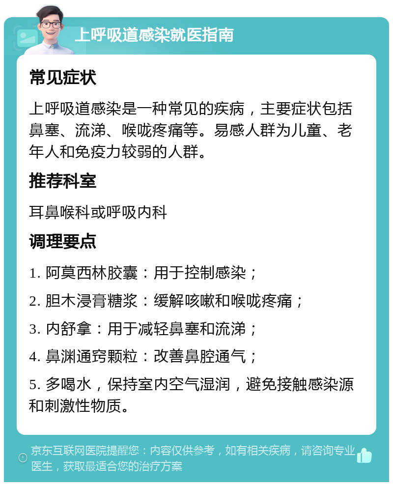 上呼吸道感染就医指南 常见症状 上呼吸道感染是一种常见的疾病，主要症状包括鼻塞、流涕、喉咙疼痛等。易感人群为儿童、老年人和免疫力较弱的人群。 推荐科室 耳鼻喉科或呼吸内科 调理要点 1. 阿莫西林胶囊：用于控制感染； 2. 胆木浸膏糖浆：缓解咳嗽和喉咙疼痛； 3. 内舒拿：用于减轻鼻塞和流涕； 4. 鼻渊通窍颗粒：改善鼻腔通气； 5. 多喝水，保持室内空气湿润，避免接触感染源和刺激性物质。