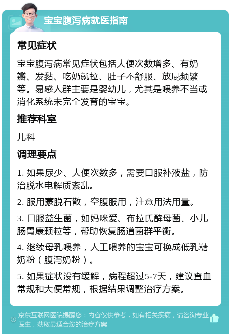 宝宝腹泻病就医指南 常见症状 宝宝腹泻病常见症状包括大便次数增多、有奶瓣、发黏、吃奶就拉、肚子不舒服、放屁频繁等。易感人群主要是婴幼儿，尤其是喂养不当或消化系统未完全发育的宝宝。 推荐科室 儿科 调理要点 1. 如果尿少、大便次数多，需要口服补液盐，防治脱水电解质紊乱。 2. 服用蒙脱石散，空腹服用，注意用法用量。 3. 口服益生菌，如妈咪爱、布拉氏酵母菌、小儿肠胃康颗粒等，帮助恢复肠道菌群平衡。 4. 继续母乳喂养，人工喂养的宝宝可换成低乳糖奶粉（腹泻奶粉）。 5. 如果症状没有缓解，病程超过5-7天，建议查血常规和大便常规，根据结果调整治疗方案。