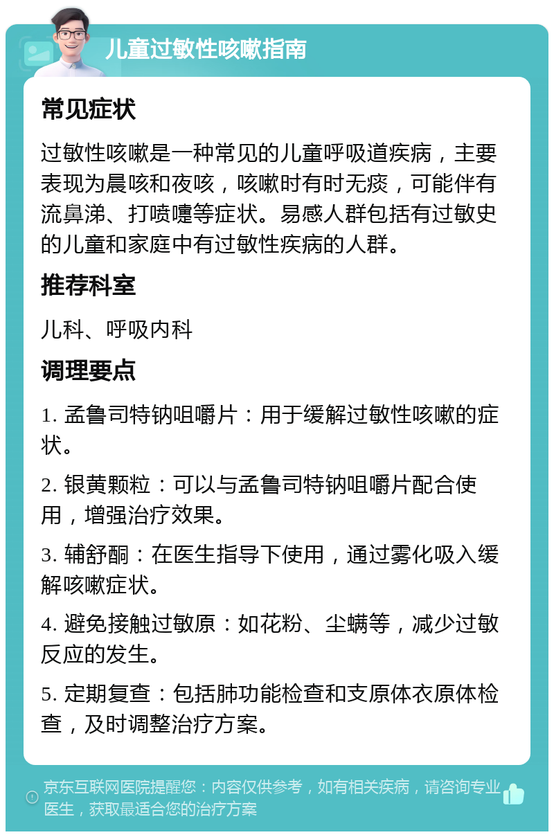 儿童过敏性咳嗽指南 常见症状 过敏性咳嗽是一种常见的儿童呼吸道疾病，主要表现为晨咳和夜咳，咳嗽时有时无痰，可能伴有流鼻涕、打喷嚏等症状。易感人群包括有过敏史的儿童和家庭中有过敏性疾病的人群。 推荐科室 儿科、呼吸内科 调理要点 1. 孟鲁司特钠咀嚼片：用于缓解过敏性咳嗽的症状。 2. 银黄颗粒：可以与孟鲁司特钠咀嚼片配合使用，增强治疗效果。 3. 辅舒酮：在医生指导下使用，通过雾化吸入缓解咳嗽症状。 4. 避免接触过敏原：如花粉、尘螨等，减少过敏反应的发生。 5. 定期复查：包括肺功能检查和支原体衣原体检查，及时调整治疗方案。