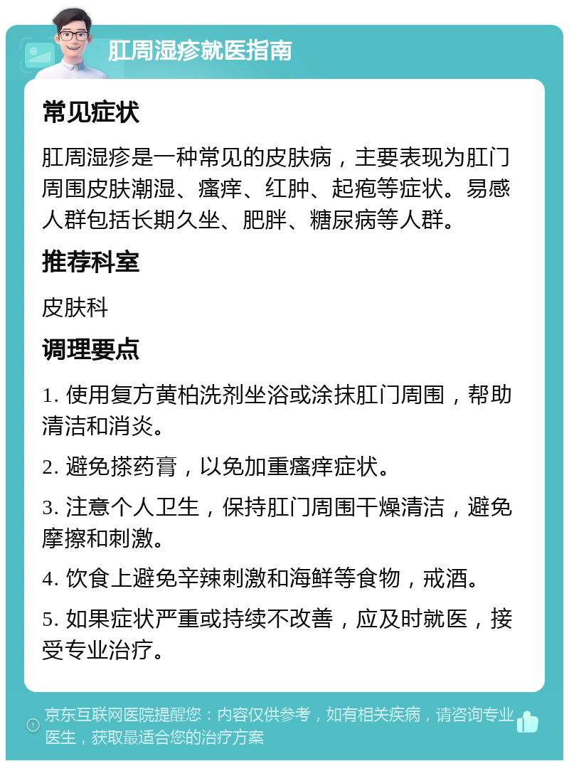 肛周湿疹就医指南 常见症状 肛周湿疹是一种常见的皮肤病，主要表现为肛门周围皮肤潮湿、瘙痒、红肿、起疱等症状。易感人群包括长期久坐、肥胖、糖尿病等人群。 推荐科室 皮肤科 调理要点 1. 使用复方黄柏洗剂坐浴或涂抹肛门周围，帮助清洁和消炎。 2. 避免搽药膏，以免加重瘙痒症状。 3. 注意个人卫生，保持肛门周围干燥清洁，避免摩擦和刺激。 4. 饮食上避免辛辣刺激和海鲜等食物，戒酒。 5. 如果症状严重或持续不改善，应及时就医，接受专业治疗。