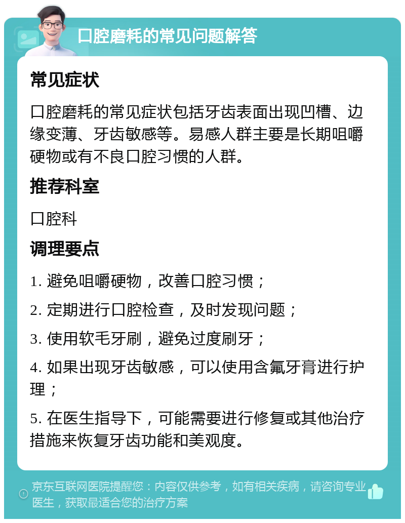 口腔磨耗的常见问题解答 常见症状 口腔磨耗的常见症状包括牙齿表面出现凹槽、边缘变薄、牙齿敏感等。易感人群主要是长期咀嚼硬物或有不良口腔习惯的人群。 推荐科室 口腔科 调理要点 1. 避免咀嚼硬物，改善口腔习惯； 2. 定期进行口腔检查，及时发现问题； 3. 使用软毛牙刷，避免过度刷牙； 4. 如果出现牙齿敏感，可以使用含氟牙膏进行护理； 5. 在医生指导下，可能需要进行修复或其他治疗措施来恢复牙齿功能和美观度。