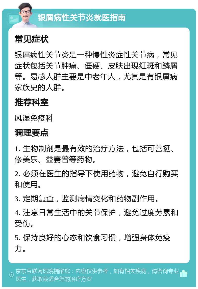 银屑病性关节炎就医指南 常见症状 银屑病性关节炎是一种慢性炎症性关节病，常见症状包括关节肿痛、僵硬、皮肤出现红斑和鳞屑等。易感人群主要是中老年人，尤其是有银屑病家族史的人群。 推荐科室 风湿免疫科 调理要点 1. 生物制剂是最有效的治疗方法，包括可善挺、修美乐、益赛普等药物。 2. 必须在医生的指导下使用药物，避免自行购买和使用。 3. 定期复查，监测病情变化和药物副作用。 4. 注意日常生活中的关节保护，避免过度劳累和受伤。 5. 保持良好的心态和饮食习惯，增强身体免疫力。