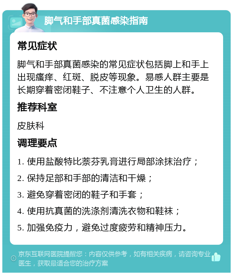 脚气和手部真菌感染指南 常见症状 脚气和手部真菌感染的常见症状包括脚上和手上出现瘙痒、红斑、脱皮等现象。易感人群主要是长期穿着密闭鞋子、不注意个人卫生的人群。 推荐科室 皮肤科 调理要点 1. 使用盐酸特比萘芬乳膏进行局部涂抹治疗； 2. 保持足部和手部的清洁和干燥； 3. 避免穿着密闭的鞋子和手套； 4. 使用抗真菌的洗涤剂清洗衣物和鞋袜； 5. 加强免疫力，避免过度疲劳和精神压力。