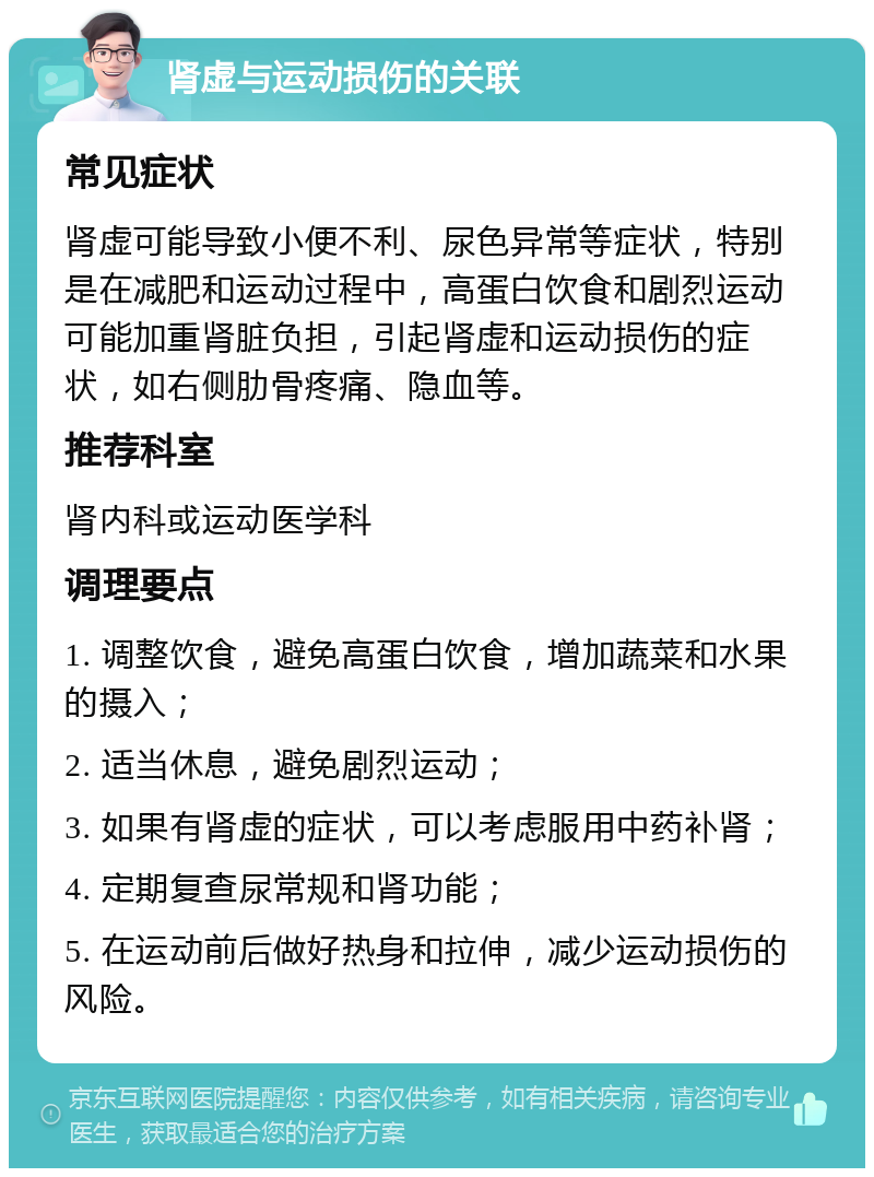 肾虚与运动损伤的关联 常见症状 肾虚可能导致小便不利、尿色异常等症状，特别是在减肥和运动过程中，高蛋白饮食和剧烈运动可能加重肾脏负担，引起肾虚和运动损伤的症状，如右侧肋骨疼痛、隐血等。 推荐科室 肾内科或运动医学科 调理要点 1. 调整饮食，避免高蛋白饮食，增加蔬菜和水果的摄入； 2. 适当休息，避免剧烈运动； 3. 如果有肾虚的症状，可以考虑服用中药补肾； 4. 定期复查尿常规和肾功能； 5. 在运动前后做好热身和拉伸，减少运动损伤的风险。