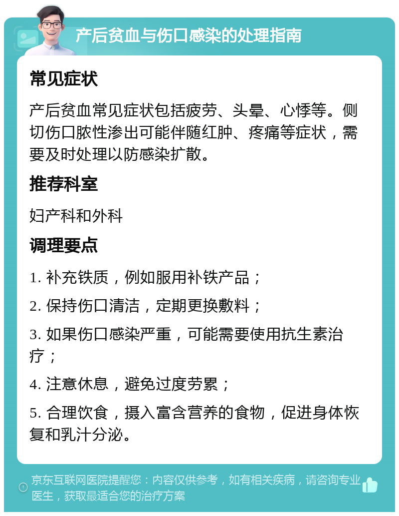 产后贫血与伤口感染的处理指南 常见症状 产后贫血常见症状包括疲劳、头晕、心悸等。侧切伤口脓性渗出可能伴随红肿、疼痛等症状，需要及时处理以防感染扩散。 推荐科室 妇产科和外科 调理要点 1. 补充铁质，例如服用补铁产品； 2. 保持伤口清洁，定期更换敷料； 3. 如果伤口感染严重，可能需要使用抗生素治疗； 4. 注意休息，避免过度劳累； 5. 合理饮食，摄入富含营养的食物，促进身体恢复和乳汁分泌。