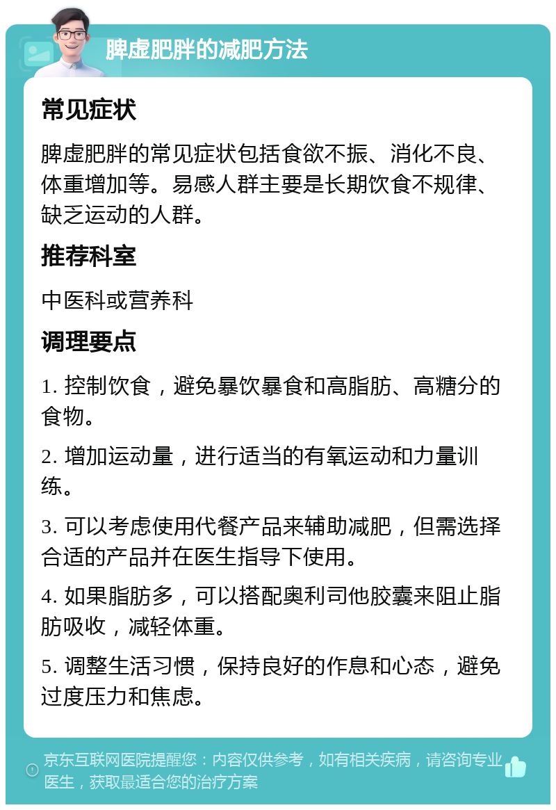 脾虚肥胖的减肥方法 常见症状 脾虚肥胖的常见症状包括食欲不振、消化不良、体重增加等。易感人群主要是长期饮食不规律、缺乏运动的人群。 推荐科室 中医科或营养科 调理要点 1. 控制饮食，避免暴饮暴食和高脂肪、高糖分的食物。 2. 增加运动量，进行适当的有氧运动和力量训练。 3. 可以考虑使用代餐产品来辅助减肥，但需选择合适的产品并在医生指导下使用。 4. 如果脂肪多，可以搭配奥利司他胶囊来阻止脂肪吸收，减轻体重。 5. 调整生活习惯，保持良好的作息和心态，避免过度压力和焦虑。