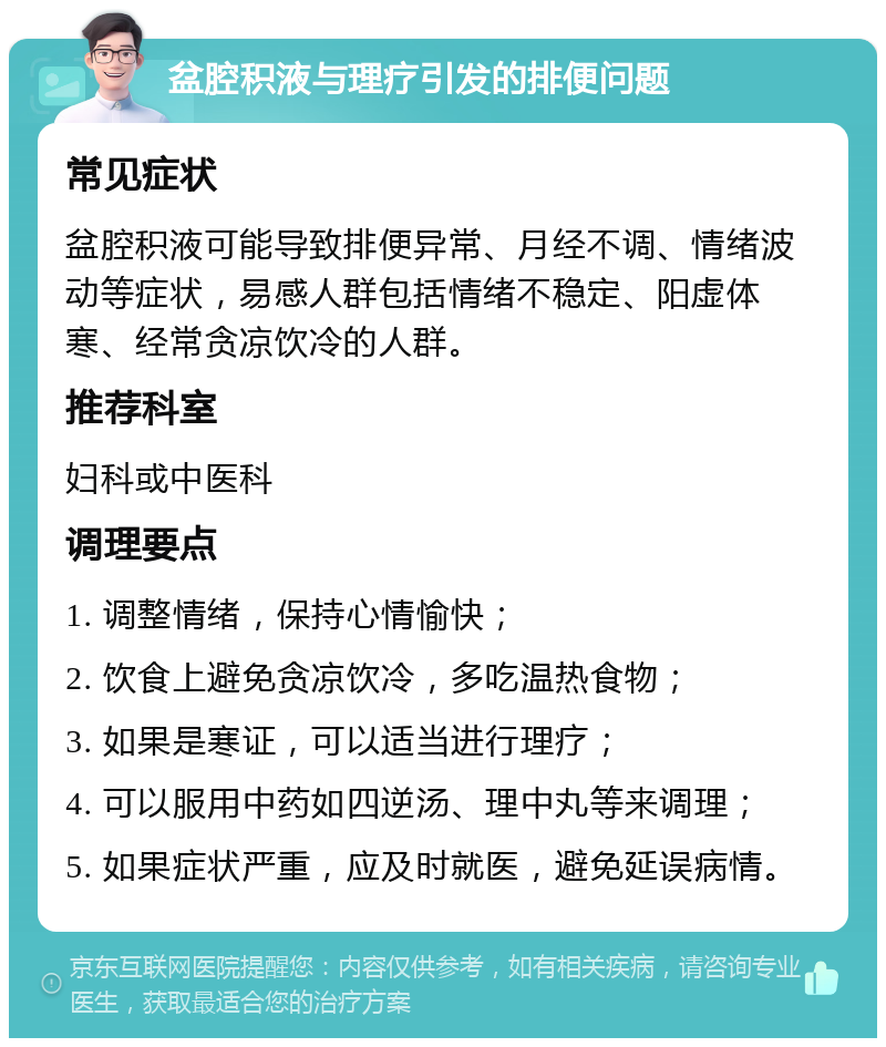 盆腔积液与理疗引发的排便问题 常见症状 盆腔积液可能导致排便异常、月经不调、情绪波动等症状，易感人群包括情绪不稳定、阳虚体寒、经常贪凉饮冷的人群。 推荐科室 妇科或中医科 调理要点 1. 调整情绪，保持心情愉快； 2. 饮食上避免贪凉饮冷，多吃温热食物； 3. 如果是寒证，可以适当进行理疗； 4. 可以服用中药如四逆汤、理中丸等来调理； 5. 如果症状严重，应及时就医，避免延误病情。