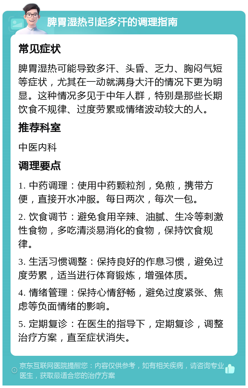 脾胃湿热引起多汗的调理指南 常见症状 脾胃湿热可能导致多汗、头昏、乏力、胸闷气短等症状，尤其在一动就满身大汗的情况下更为明显。这种情况多见于中年人群，特别是那些长期饮食不规律、过度劳累或情绪波动较大的人。 推荐科室 中医内科 调理要点 1. 中药调理：使用中药颗粒剂，免煎，携带方便，直接开水冲服。每日两次，每次一包。 2. 饮食调节：避免食用辛辣、油腻、生冷等刺激性食物，多吃清淡易消化的食物，保持饮食规律。 3. 生活习惯调整：保持良好的作息习惯，避免过度劳累，适当进行体育锻炼，增强体质。 4. 情绪管理：保持心情舒畅，避免过度紧张、焦虑等负面情绪的影响。 5. 定期复诊：在医生的指导下，定期复诊，调整治疗方案，直至症状消失。