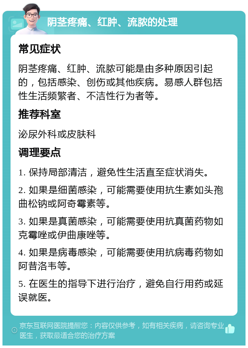 阴茎疼痛、红肿、流脓的处理 常见症状 阴茎疼痛、红肿、流脓可能是由多种原因引起的，包括感染、创伤或其他疾病。易感人群包括性生活频繁者、不洁性行为者等。 推荐科室 泌尿外科或皮肤科 调理要点 1. 保持局部清洁，避免性生活直至症状消失。 2. 如果是细菌感染，可能需要使用抗生素如头孢曲松钠或阿奇霉素等。 3. 如果是真菌感染，可能需要使用抗真菌药物如克霉唑或伊曲康唑等。 4. 如果是病毒感染，可能需要使用抗病毒药物如阿昔洛韦等。 5. 在医生的指导下进行治疗，避免自行用药或延误就医。