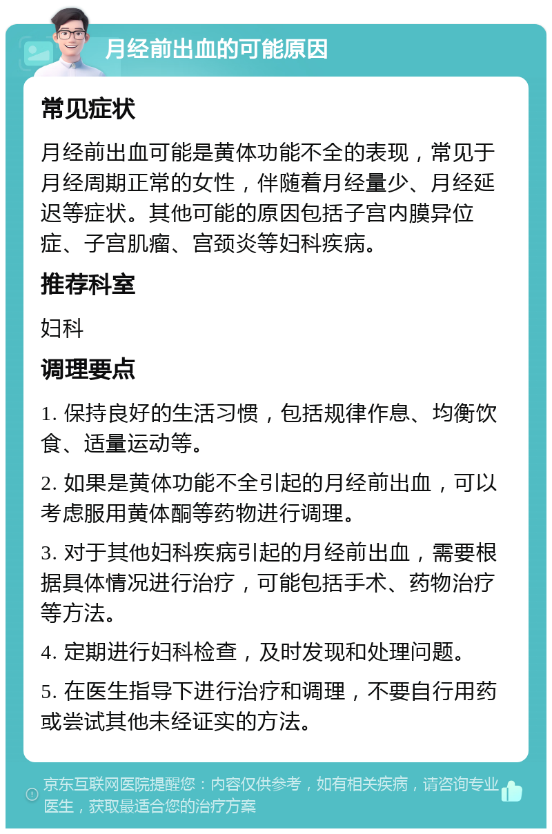 月经前出血的可能原因 常见症状 月经前出血可能是黄体功能不全的表现，常见于月经周期正常的女性，伴随着月经量少、月经延迟等症状。其他可能的原因包括子宫内膜异位症、子宫肌瘤、宫颈炎等妇科疾病。 推荐科室 妇科 调理要点 1. 保持良好的生活习惯，包括规律作息、均衡饮食、适量运动等。 2. 如果是黄体功能不全引起的月经前出血，可以考虑服用黄体酮等药物进行调理。 3. 对于其他妇科疾病引起的月经前出血，需要根据具体情况进行治疗，可能包括手术、药物治疗等方法。 4. 定期进行妇科检查，及时发现和处理问题。 5. 在医生指导下进行治疗和调理，不要自行用药或尝试其他未经证实的方法。