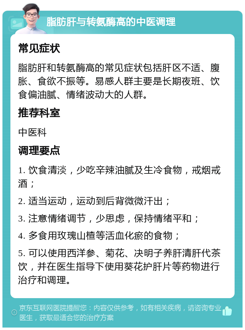 脂肪肝与转氨酶高的中医调理 常见症状 脂肪肝和转氨酶高的常见症状包括肝区不适、腹胀、食欲不振等。易感人群主要是长期夜班、饮食偏油腻、情绪波动大的人群。 推荐科室 中医科 调理要点 1. 饮食清淡，少吃辛辣油腻及生冷食物，戒烟戒酒； 2. 适当运动，运动到后背微微汗出； 3. 注意情绪调节，少思虑，保持情绪平和； 4. 多食用玫瑰山楂等活血化瘀的食物； 5. 可以使用西洋参、菊花、决明子养肝清肝代茶饮，并在医生指导下使用葵花护肝片等药物进行治疗和调理。