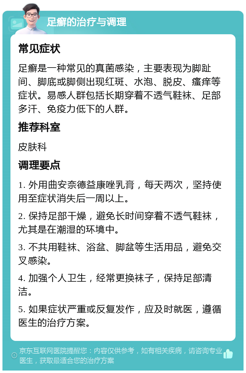 足癣的治疗与调理 常见症状 足癣是一种常见的真菌感染，主要表现为脚趾间、脚底或脚侧出现红斑、水泡、脱皮、瘙痒等症状。易感人群包括长期穿着不透气鞋袜、足部多汗、免疫力低下的人群。 推荐科室 皮肤科 调理要点 1. 外用曲安奈德益康唑乳膏，每天两次，坚持使用至症状消失后一周以上。 2. 保持足部干燥，避免长时间穿着不透气鞋袜，尤其是在潮湿的环境中。 3. 不共用鞋袜、浴盆、脚盆等生活用品，避免交叉感染。 4. 加强个人卫生，经常更换袜子，保持足部清洁。 5. 如果症状严重或反复发作，应及时就医，遵循医生的治疗方案。