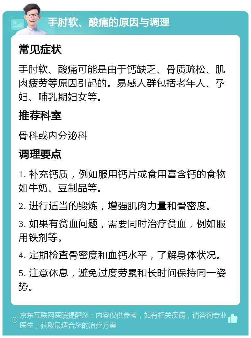 手肘软、酸痛的原因与调理 常见症状 手肘软、酸痛可能是由于钙缺乏、骨质疏松、肌肉疲劳等原因引起的。易感人群包括老年人、孕妇、哺乳期妇女等。 推荐科室 骨科或内分泌科 调理要点 1. 补充钙质，例如服用钙片或食用富含钙的食物如牛奶、豆制品等。 2. 进行适当的锻炼，增强肌肉力量和骨密度。 3. 如果有贫血问题，需要同时治疗贫血，例如服用铁剂等。 4. 定期检查骨密度和血钙水平，了解身体状况。 5. 注意休息，避免过度劳累和长时间保持同一姿势。