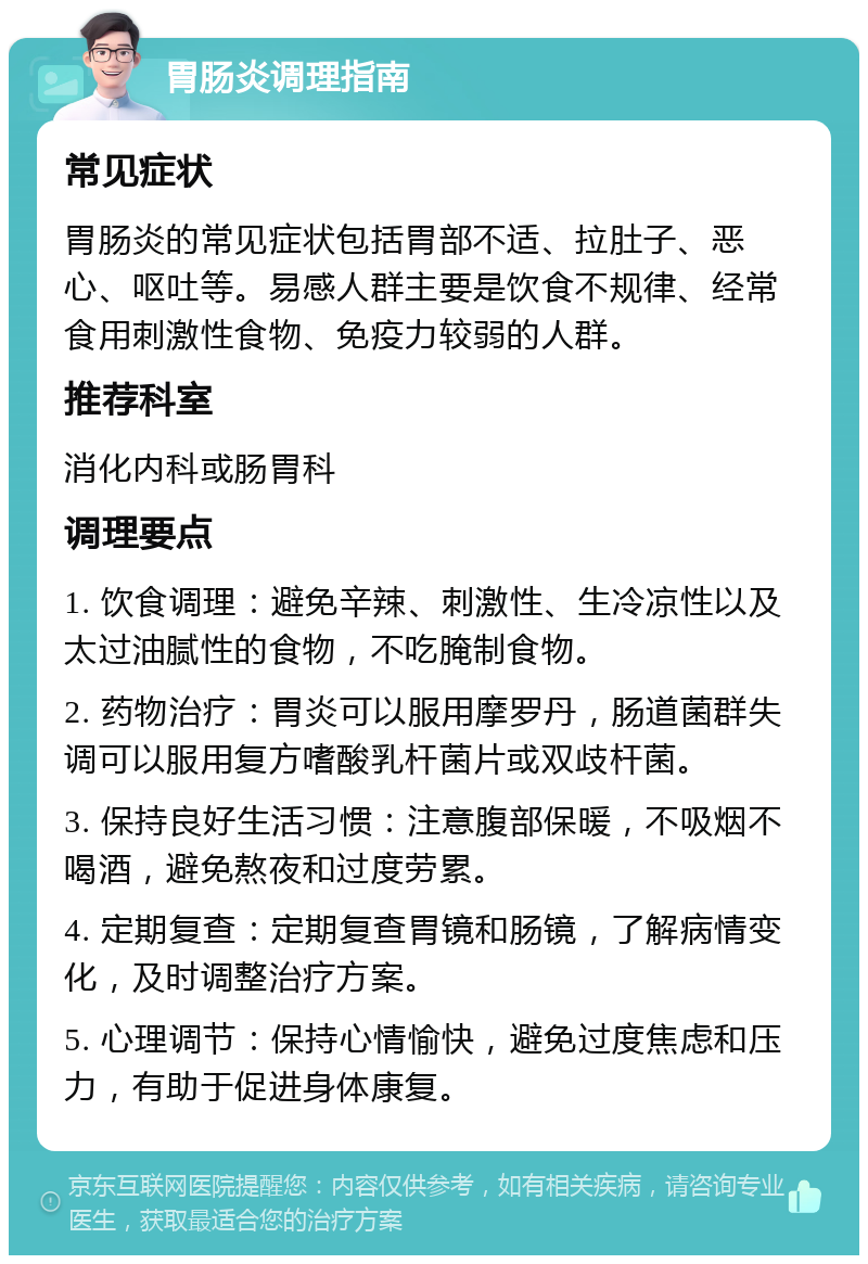 胃肠炎调理指南 常见症状 胃肠炎的常见症状包括胃部不适、拉肚子、恶心、呕吐等。易感人群主要是饮食不规律、经常食用刺激性食物、免疫力较弱的人群。 推荐科室 消化内科或肠胃科 调理要点 1. 饮食调理：避免辛辣、刺激性、生冷凉性以及太过油腻性的食物，不吃腌制食物。 2. 药物治疗：胃炎可以服用摩罗丹，肠道菌群失调可以服用复方嗜酸乳杆菌片或双歧杆菌。 3. 保持良好生活习惯：注意腹部保暖，不吸烟不喝酒，避免熬夜和过度劳累。 4. 定期复查：定期复查胃镜和肠镜，了解病情变化，及时调整治疗方案。 5. 心理调节：保持心情愉快，避免过度焦虑和压力，有助于促进身体康复。