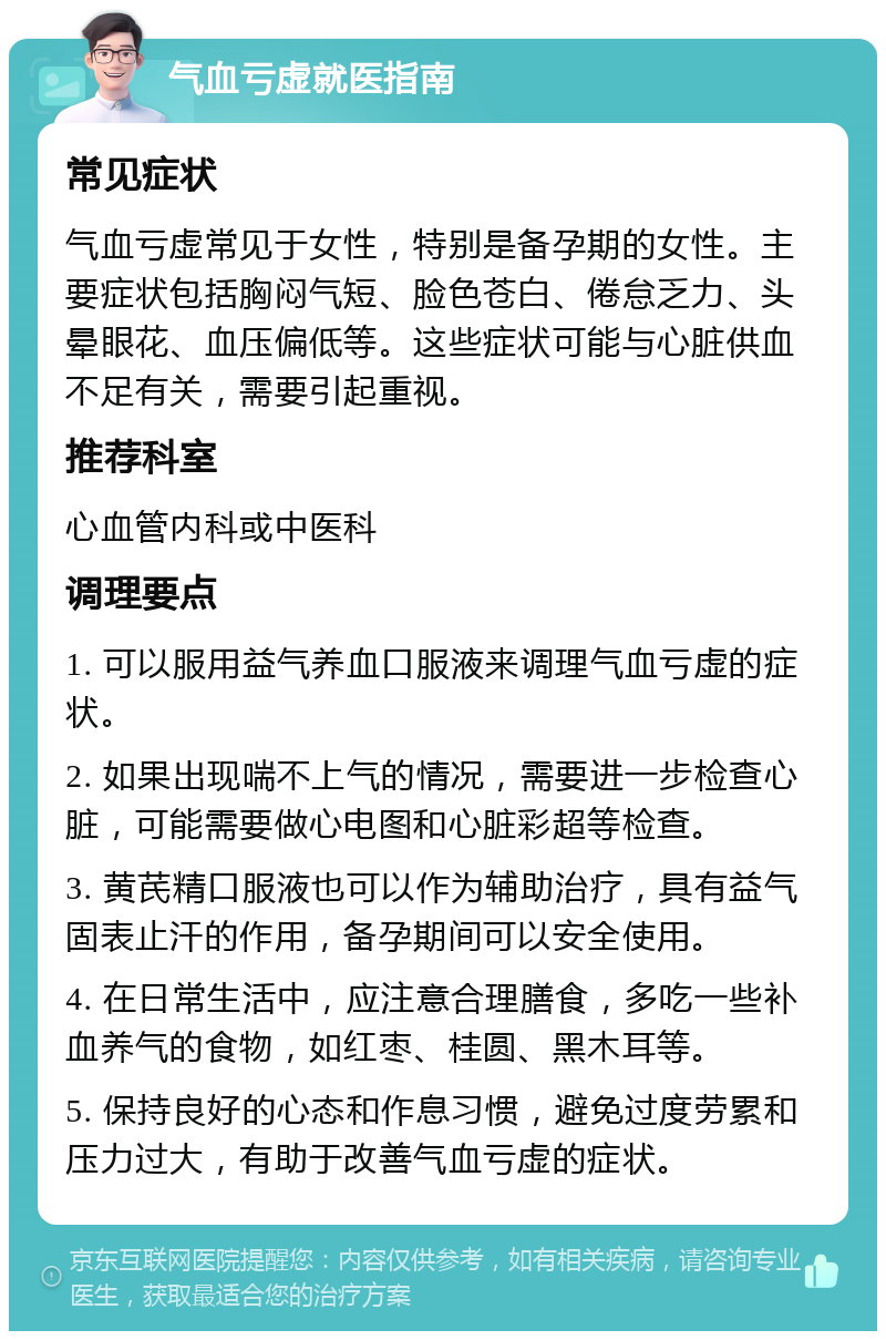 气血亏虚就医指南 常见症状 气血亏虚常见于女性，特别是备孕期的女性。主要症状包括胸闷气短、脸色苍白、倦怠乏力、头晕眼花、血压偏低等。这些症状可能与心脏供血不足有关，需要引起重视。 推荐科室 心血管内科或中医科 调理要点 1. 可以服用益气养血口服液来调理气血亏虚的症状。 2. 如果出现喘不上气的情况，需要进一步检查心脏，可能需要做心电图和心脏彩超等检查。 3. 黄芪精口服液也可以作为辅助治疗，具有益气固表止汗的作用，备孕期间可以安全使用。 4. 在日常生活中，应注意合理膳食，多吃一些补血养气的食物，如红枣、桂圆、黑木耳等。 5. 保持良好的心态和作息习惯，避免过度劳累和压力过大，有助于改善气血亏虚的症状。