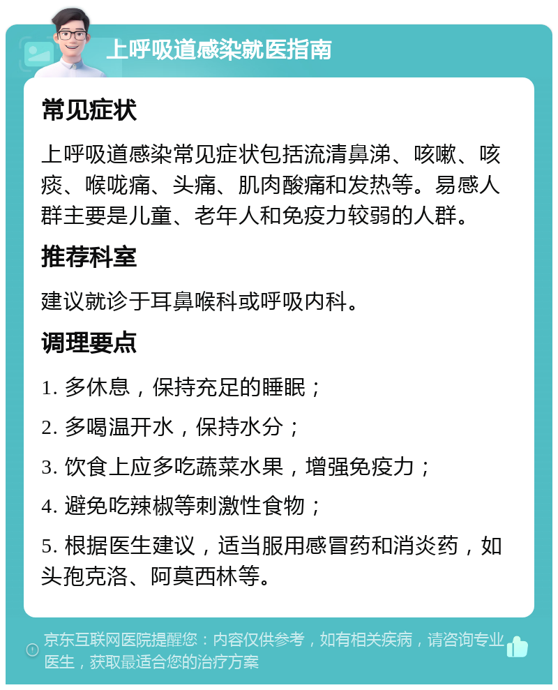 上呼吸道感染就医指南 常见症状 上呼吸道感染常见症状包括流清鼻涕、咳嗽、咳痰、喉咙痛、头痛、肌肉酸痛和发热等。易感人群主要是儿童、老年人和免疫力较弱的人群。 推荐科室 建议就诊于耳鼻喉科或呼吸内科。 调理要点 1. 多休息，保持充足的睡眠； 2. 多喝温开水，保持水分； 3. 饮食上应多吃蔬菜水果，增强免疫力； 4. 避免吃辣椒等刺激性食物； 5. 根据医生建议，适当服用感冒药和消炎药，如头孢克洛、阿莫西林等。