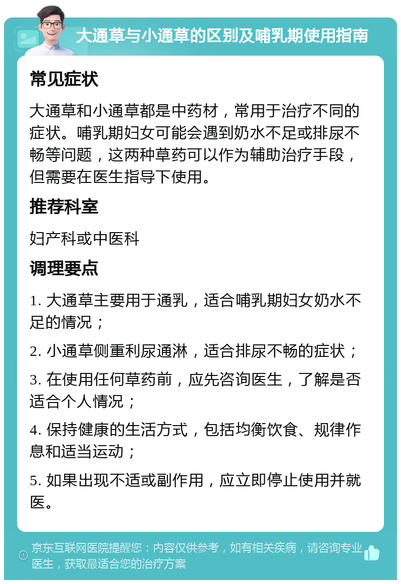 大通草与小通草的区别及哺乳期使用指南 常见症状 大通草和小通草都是中药材，常用于治疗不同的症状。哺乳期妇女可能会遇到奶水不足或排尿不畅等问题，这两种草药可以作为辅助治疗手段，但需要在医生指导下使用。 推荐科室 妇产科或中医科 调理要点 1. 大通草主要用于通乳，适合哺乳期妇女奶水不足的情况； 2. 小通草侧重利尿通淋，适合排尿不畅的症状； 3. 在使用任何草药前，应先咨询医生，了解是否适合个人情况； 4. 保持健康的生活方式，包括均衡饮食、规律作息和适当运动； 5. 如果出现不适或副作用，应立即停止使用并就医。