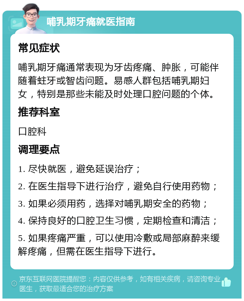 哺乳期牙痛就医指南 常见症状 哺乳期牙痛通常表现为牙齿疼痛、肿胀，可能伴随着蛀牙或智齿问题。易感人群包括哺乳期妇女，特别是那些未能及时处理口腔问题的个体。 推荐科室 口腔科 调理要点 1. 尽快就医，避免延误治疗； 2. 在医生指导下进行治疗，避免自行使用药物； 3. 如果必须用药，选择对哺乳期安全的药物； 4. 保持良好的口腔卫生习惯，定期检查和清洁； 5. 如果疼痛严重，可以使用冷敷或局部麻醉来缓解疼痛，但需在医生指导下进行。