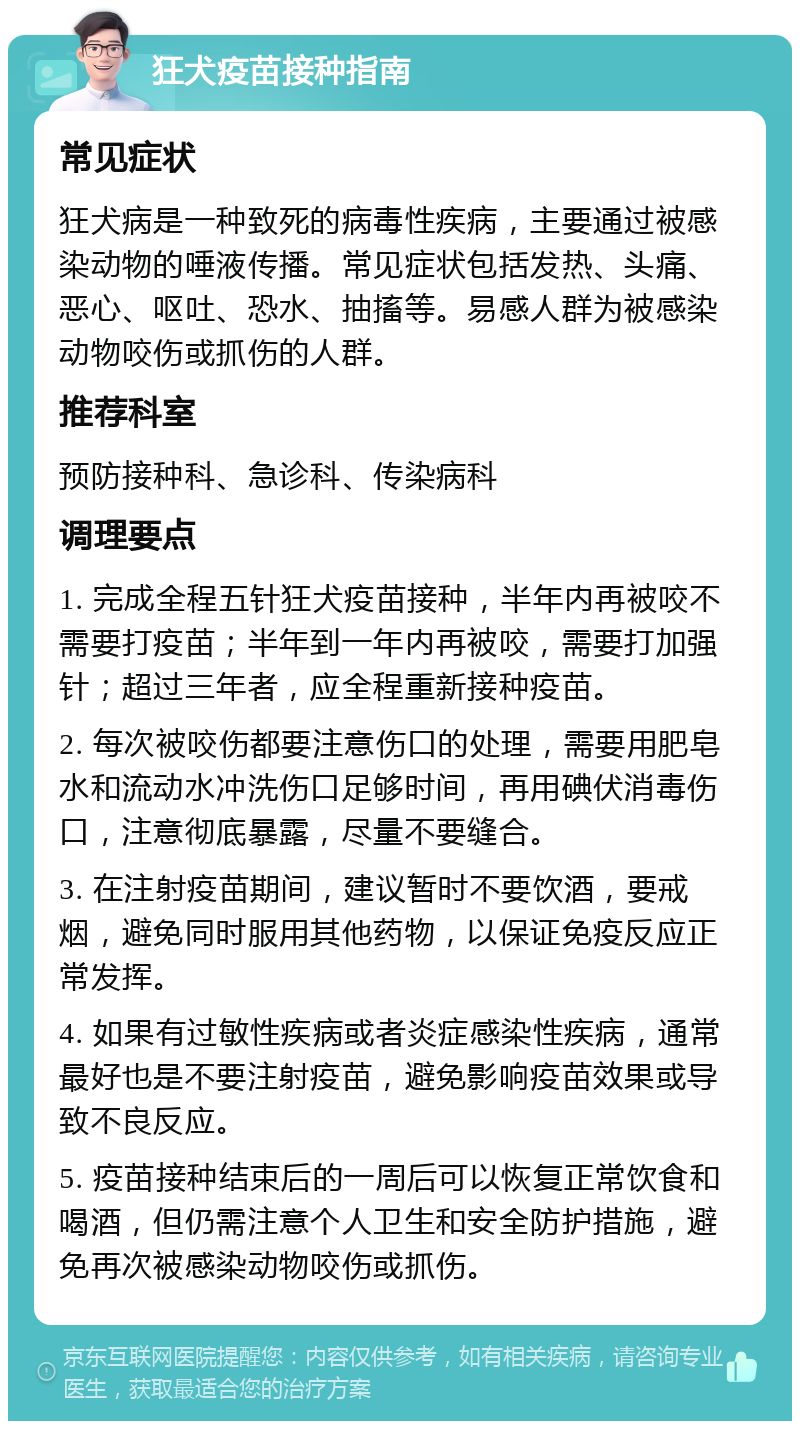 狂犬疫苗接种指南 常见症状 狂犬病是一种致死的病毒性疾病，主要通过被感染动物的唾液传播。常见症状包括发热、头痛、恶心、呕吐、恐水、抽搐等。易感人群为被感染动物咬伤或抓伤的人群。 推荐科室 预防接种科、急诊科、传染病科 调理要点 1. 完成全程五针狂犬疫苗接种，半年内再被咬不需要打疫苗；半年到一年内再被咬，需要打加强针；超过三年者，应全程重新接种疫苗。 2. 每次被咬伤都要注意伤口的处理，需要用肥皂水和流动水冲洗伤口足够时间，再用碘伏消毒伤口，注意彻底暴露，尽量不要缝合。 3. 在注射疫苗期间，建议暂时不要饮酒，要戒烟，避免同时服用其他药物，以保证免疫反应正常发挥。 4. 如果有过敏性疾病或者炎症感染性疾病，通常最好也是不要注射疫苗，避免影响疫苗效果或导致不良反应。 5. 疫苗接种结束后的一周后可以恢复正常饮食和喝酒，但仍需注意个人卫生和安全防护措施，避免再次被感染动物咬伤或抓伤。