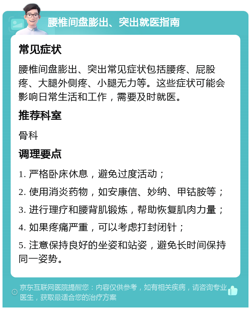 腰椎间盘膨出、突出就医指南 常见症状 腰椎间盘膨出、突出常见症状包括腰疼、屁股疼、大腿外侧疼、小腿无力等。这些症状可能会影响日常生活和工作，需要及时就医。 推荐科室 骨科 调理要点 1. 严格卧床休息，避免过度活动； 2. 使用消炎药物，如安康信、妙纳、甲钴胺等； 3. 进行理疗和腰背肌锻炼，帮助恢复肌肉力量； 4. 如果疼痛严重，可以考虑打封闭针； 5. 注意保持良好的坐姿和站姿，避免长时间保持同一姿势。