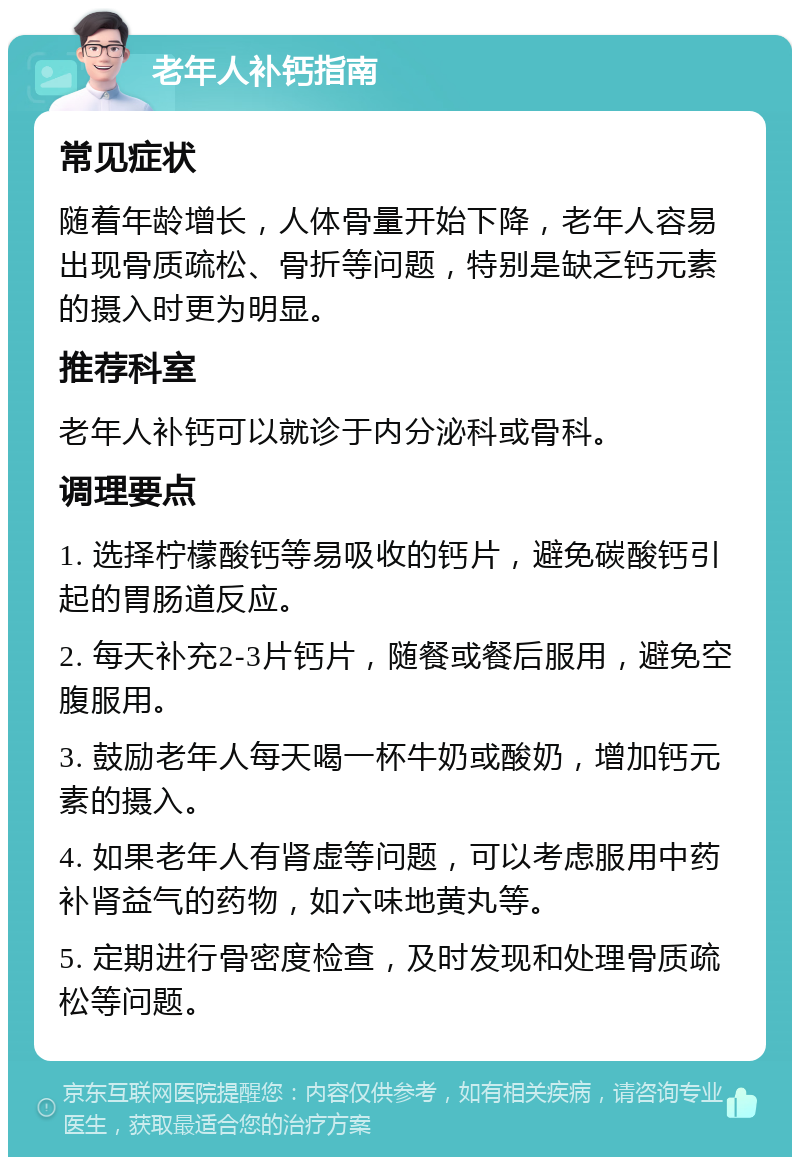 老年人补钙指南 常见症状 随着年龄增长，人体骨量开始下降，老年人容易出现骨质疏松、骨折等问题，特别是缺乏钙元素的摄入时更为明显。 推荐科室 老年人补钙可以就诊于内分泌科或骨科。 调理要点 1. 选择柠檬酸钙等易吸收的钙片，避免碳酸钙引起的胃肠道反应。 2. 每天补充2-3片钙片，随餐或餐后服用，避免空腹服用。 3. 鼓励老年人每天喝一杯牛奶或酸奶，增加钙元素的摄入。 4. 如果老年人有肾虚等问题，可以考虑服用中药补肾益气的药物，如六味地黄丸等。 5. 定期进行骨密度检查，及时发现和处理骨质疏松等问题。