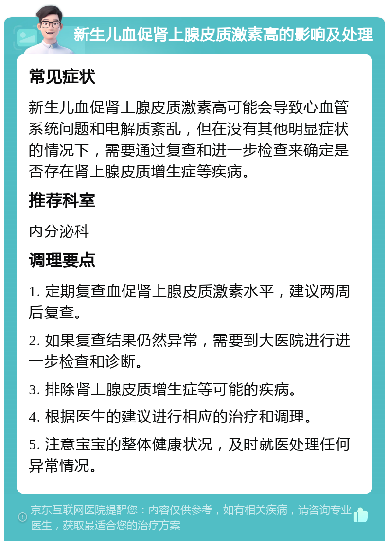 新生儿血促肾上腺皮质激素高的影响及处理 常见症状 新生儿血促肾上腺皮质激素高可能会导致心血管系统问题和电解质紊乱，但在没有其他明显症状的情况下，需要通过复查和进一步检查来确定是否存在肾上腺皮质增生症等疾病。 推荐科室 内分泌科 调理要点 1. 定期复查血促肾上腺皮质激素水平，建议两周后复查。 2. 如果复查结果仍然异常，需要到大医院进行进一步检查和诊断。 3. 排除肾上腺皮质增生症等可能的疾病。 4. 根据医生的建议进行相应的治疗和调理。 5. 注意宝宝的整体健康状况，及时就医处理任何异常情况。