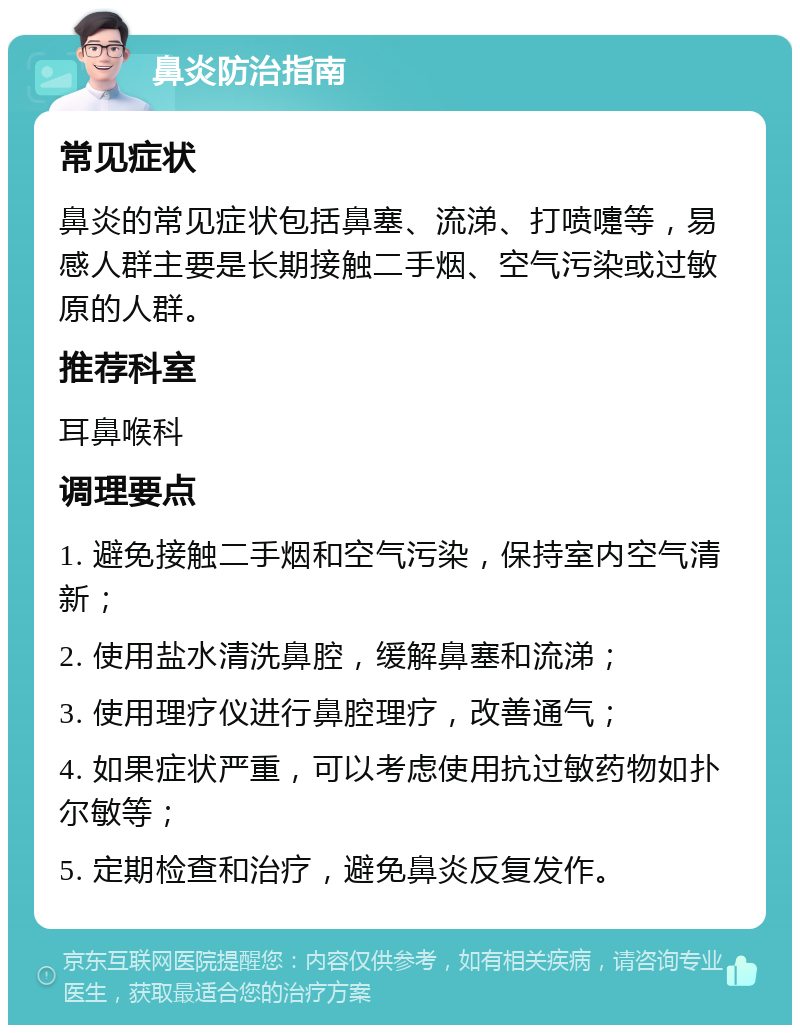 鼻炎防治指南 常见症状 鼻炎的常见症状包括鼻塞、流涕、打喷嚏等，易感人群主要是长期接触二手烟、空气污染或过敏原的人群。 推荐科室 耳鼻喉科 调理要点 1. 避免接触二手烟和空气污染，保持室内空气清新； 2. 使用盐水清洗鼻腔，缓解鼻塞和流涕； 3. 使用理疗仪进行鼻腔理疗，改善通气； 4. 如果症状严重，可以考虑使用抗过敏药物如扑尔敏等； 5. 定期检查和治疗，避免鼻炎反复发作。