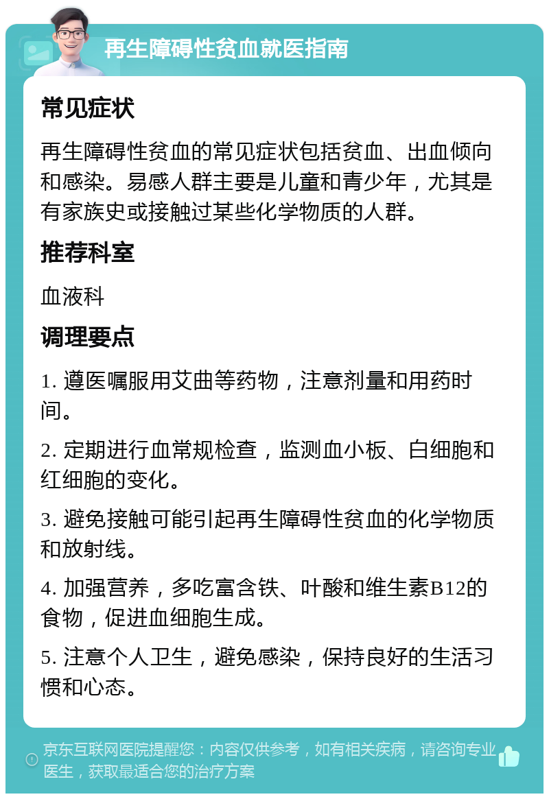 再生障碍性贫血就医指南 常见症状 再生障碍性贫血的常见症状包括贫血、出血倾向和感染。易感人群主要是儿童和青少年，尤其是有家族史或接触过某些化学物质的人群。 推荐科室 血液科 调理要点 1. 遵医嘱服用艾曲等药物，注意剂量和用药时间。 2. 定期进行血常规检查，监测血小板、白细胞和红细胞的变化。 3. 避免接触可能引起再生障碍性贫血的化学物质和放射线。 4. 加强营养，多吃富含铁、叶酸和维生素B12的食物，促进血细胞生成。 5. 注意个人卫生，避免感染，保持良好的生活习惯和心态。