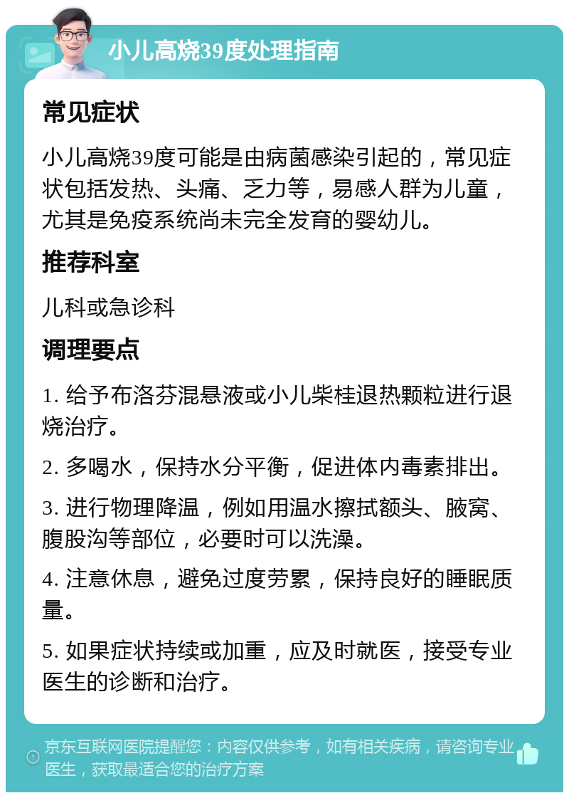 小儿高烧39度处理指南 常见症状 小儿高烧39度可能是由病菌感染引起的，常见症状包括发热、头痛、乏力等，易感人群为儿童，尤其是免疫系统尚未完全发育的婴幼儿。 推荐科室 儿科或急诊科 调理要点 1. 给予布洛芬混悬液或小儿柴桂退热颗粒进行退烧治疗。 2. 多喝水，保持水分平衡，促进体内毒素排出。 3. 进行物理降温，例如用温水擦拭额头、腋窝、腹股沟等部位，必要时可以洗澡。 4. 注意休息，避免过度劳累，保持良好的睡眠质量。 5. 如果症状持续或加重，应及时就医，接受专业医生的诊断和治疗。