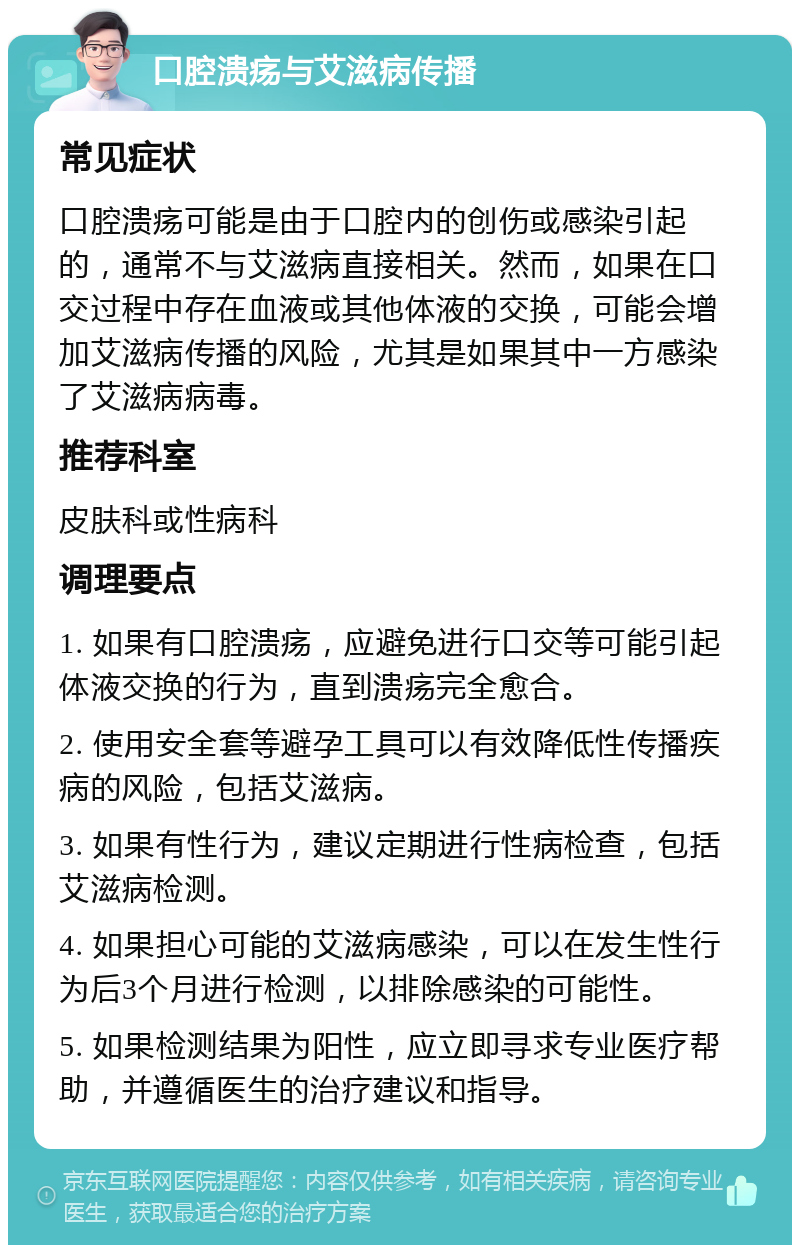 口腔溃疡与艾滋病传播 常见症状 口腔溃疡可能是由于口腔内的创伤或感染引起的，通常不与艾滋病直接相关。然而，如果在口交过程中存在血液或其他体液的交换，可能会增加艾滋病传播的风险，尤其是如果其中一方感染了艾滋病病毒。 推荐科室 皮肤科或性病科 调理要点 1. 如果有口腔溃疡，应避免进行口交等可能引起体液交换的行为，直到溃疡完全愈合。 2. 使用安全套等避孕工具可以有效降低性传播疾病的风险，包括艾滋病。 3. 如果有性行为，建议定期进行性病检查，包括艾滋病检测。 4. 如果担心可能的艾滋病感染，可以在发生性行为后3个月进行检测，以排除感染的可能性。 5. 如果检测结果为阳性，应立即寻求专业医疗帮助，并遵循医生的治疗建议和指导。