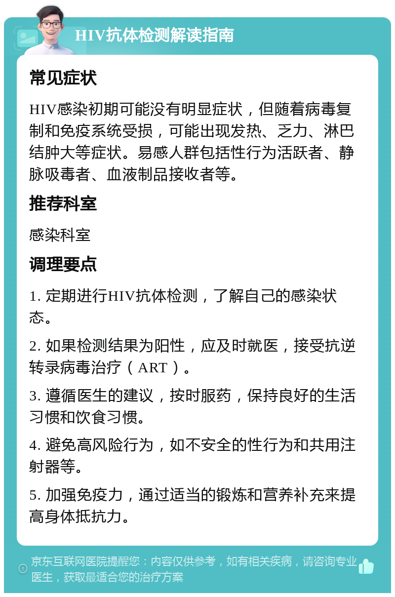 HIV抗体检测解读指南 常见症状 HIV感染初期可能没有明显症状，但随着病毒复制和免疫系统受损，可能出现发热、乏力、淋巴结肿大等症状。易感人群包括性行为活跃者、静脉吸毒者、血液制品接收者等。 推荐科室 感染科室 调理要点 1. 定期进行HIV抗体检测，了解自己的感染状态。 2. 如果检测结果为阳性，应及时就医，接受抗逆转录病毒治疗（ART）。 3. 遵循医生的建议，按时服药，保持良好的生活习惯和饮食习惯。 4. 避免高风险行为，如不安全的性行为和共用注射器等。 5. 加强免疫力，通过适当的锻炼和营养补充来提高身体抵抗力。