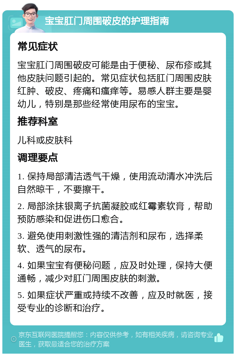 宝宝肛门周围破皮的护理指南 常见症状 宝宝肛门周围破皮可能是由于便秘、尿布疹或其他皮肤问题引起的。常见症状包括肛门周围皮肤红肿、破皮、疼痛和瘙痒等。易感人群主要是婴幼儿，特别是那些经常使用尿布的宝宝。 推荐科室 儿科或皮肤科 调理要点 1. 保持局部清洁透气干燥，使用流动清水冲洗后自然晾干，不要擦干。 2. 局部涂抹银离子抗菌凝胶或红霉素软膏，帮助预防感染和促进伤口愈合。 3. 避免使用刺激性强的清洁剂和尿布，选择柔软、透气的尿布。 4. 如果宝宝有便秘问题，应及时处理，保持大便通畅，减少对肛门周围皮肤的刺激。 5. 如果症状严重或持续不改善，应及时就医，接受专业的诊断和治疗。