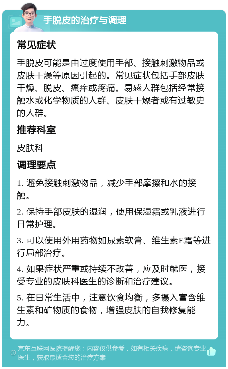 手脱皮的治疗与调理 常见症状 手脱皮可能是由过度使用手部、接触刺激物品或皮肤干燥等原因引起的。常见症状包括手部皮肤干燥、脱皮、瘙痒或疼痛。易感人群包括经常接触水或化学物质的人群、皮肤干燥者或有过敏史的人群。 推荐科室 皮肤科 调理要点 1. 避免接触刺激物品，减少手部摩擦和水的接触。 2. 保持手部皮肤的湿润，使用保湿霜或乳液进行日常护理。 3. 可以使用外用药物如尿素软膏、维生素E霜等进行局部治疗。 4. 如果症状严重或持续不改善，应及时就医，接受专业的皮肤科医生的诊断和治疗建议。 5. 在日常生活中，注意饮食均衡，多摄入富含维生素和矿物质的食物，增强皮肤的自我修复能力。