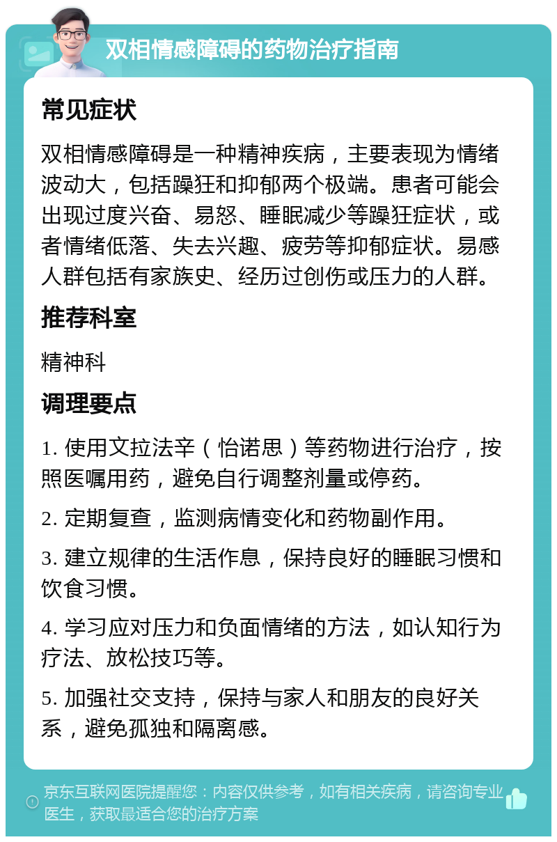 双相情感障碍的药物治疗指南 常见症状 双相情感障碍是一种精神疾病，主要表现为情绪波动大，包括躁狂和抑郁两个极端。患者可能会出现过度兴奋、易怒、睡眠减少等躁狂症状，或者情绪低落、失去兴趣、疲劳等抑郁症状。易感人群包括有家族史、经历过创伤或压力的人群。 推荐科室 精神科 调理要点 1. 使用文拉法辛（怡诺思）等药物进行治疗，按照医嘱用药，避免自行调整剂量或停药。 2. 定期复查，监测病情变化和药物副作用。 3. 建立规律的生活作息，保持良好的睡眠习惯和饮食习惯。 4. 学习应对压力和负面情绪的方法，如认知行为疗法、放松技巧等。 5. 加强社交支持，保持与家人和朋友的良好关系，避免孤独和隔离感。