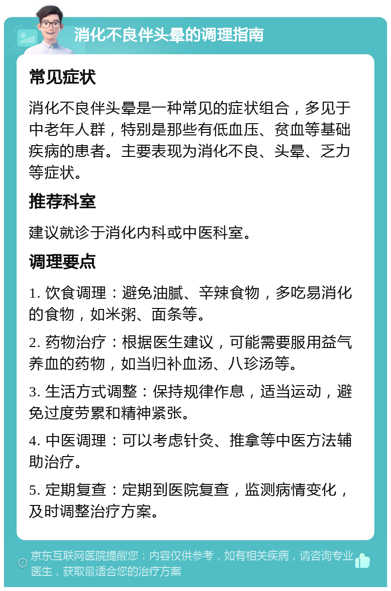 消化不良伴头晕的调理指南 常见症状 消化不良伴头晕是一种常见的症状组合，多见于中老年人群，特别是那些有低血压、贫血等基础疾病的患者。主要表现为消化不良、头晕、乏力等症状。 推荐科室 建议就诊于消化内科或中医科室。 调理要点 1. 饮食调理：避免油腻、辛辣食物，多吃易消化的食物，如米粥、面条等。 2. 药物治疗：根据医生建议，可能需要服用益气养血的药物，如当归补血汤、八珍汤等。 3. 生活方式调整：保持规律作息，适当运动，避免过度劳累和精神紧张。 4. 中医调理：可以考虑针灸、推拿等中医方法辅助治疗。 5. 定期复查：定期到医院复查，监测病情变化，及时调整治疗方案。