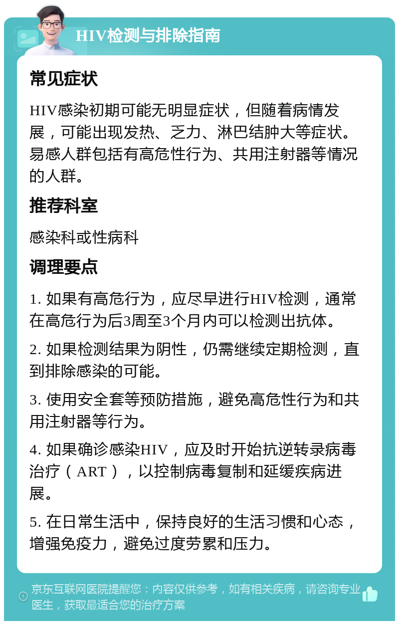 HIV检测与排除指南 常见症状 HIV感染初期可能无明显症状，但随着病情发展，可能出现发热、乏力、淋巴结肿大等症状。易感人群包括有高危性行为、共用注射器等情况的人群。 推荐科室 感染科或性病科 调理要点 1. 如果有高危行为，应尽早进行HIV检测，通常在高危行为后3周至3个月内可以检测出抗体。 2. 如果检测结果为阴性，仍需继续定期检测，直到排除感染的可能。 3. 使用安全套等预防措施，避免高危性行为和共用注射器等行为。 4. 如果确诊感染HIV，应及时开始抗逆转录病毒治疗（ART），以控制病毒复制和延缓疾病进展。 5. 在日常生活中，保持良好的生活习惯和心态，增强免疫力，避免过度劳累和压力。