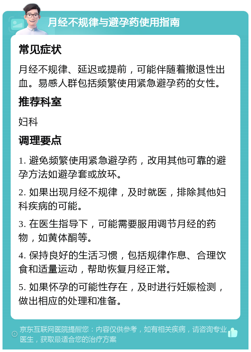 月经不规律与避孕药使用指南 常见症状 月经不规律、延迟或提前，可能伴随着撤退性出血。易感人群包括频繁使用紧急避孕药的女性。 推荐科室 妇科 调理要点 1. 避免频繁使用紧急避孕药，改用其他可靠的避孕方法如避孕套或放环。 2. 如果出现月经不规律，及时就医，排除其他妇科疾病的可能。 3. 在医生指导下，可能需要服用调节月经的药物，如黄体酮等。 4. 保持良好的生活习惯，包括规律作息、合理饮食和适量运动，帮助恢复月经正常。 5. 如果怀孕的可能性存在，及时进行妊娠检测，做出相应的处理和准备。