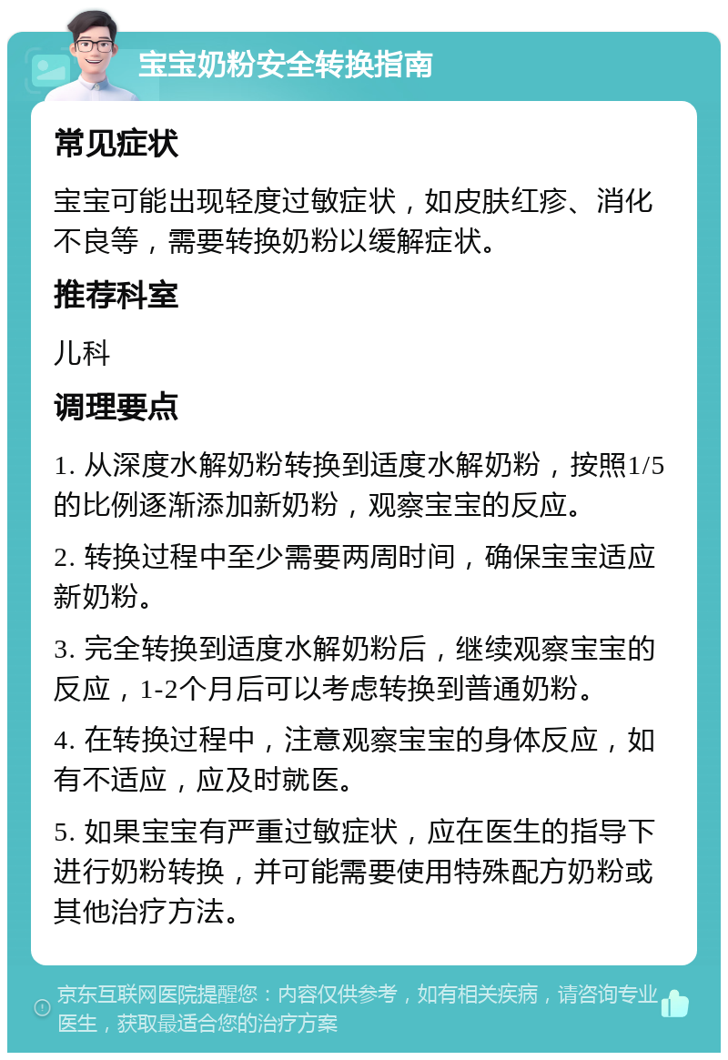 宝宝奶粉安全转换指南 常见症状 宝宝可能出现轻度过敏症状，如皮肤红疹、消化不良等，需要转换奶粉以缓解症状。 推荐科室 儿科 调理要点 1. 从深度水解奶粉转换到适度水解奶粉，按照1/5的比例逐渐添加新奶粉，观察宝宝的反应。 2. 转换过程中至少需要两周时间，确保宝宝适应新奶粉。 3. 完全转换到适度水解奶粉后，继续观察宝宝的反应，1-2个月后可以考虑转换到普通奶粉。 4. 在转换过程中，注意观察宝宝的身体反应，如有不适应，应及时就医。 5. 如果宝宝有严重过敏症状，应在医生的指导下进行奶粉转换，并可能需要使用特殊配方奶粉或其他治疗方法。