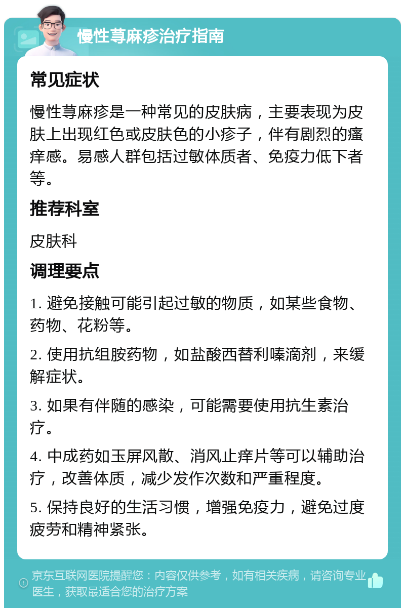 慢性荨麻疹治疗指南 常见症状 慢性荨麻疹是一种常见的皮肤病，主要表现为皮肤上出现红色或皮肤色的小疹子，伴有剧烈的瘙痒感。易感人群包括过敏体质者、免疫力低下者等。 推荐科室 皮肤科 调理要点 1. 避免接触可能引起过敏的物质，如某些食物、药物、花粉等。 2. 使用抗组胺药物，如盐酸西替利嗪滴剂，来缓解症状。 3. 如果有伴随的感染，可能需要使用抗生素治疗。 4. 中成药如玉屏风散、消风止痒片等可以辅助治疗，改善体质，减少发作次数和严重程度。 5. 保持良好的生活习惯，增强免疫力，避免过度疲劳和精神紧张。