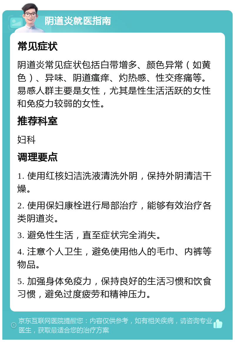 阴道炎就医指南 常见症状 阴道炎常见症状包括白带增多、颜色异常（如黄色）、异味、阴道瘙痒、灼热感、性交疼痛等。易感人群主要是女性，尤其是性生活活跃的女性和免疫力较弱的女性。 推荐科室 妇科 调理要点 1. 使用红核妇洁洗液清洗外阴，保持外阴清洁干燥。 2. 使用保妇康栓进行局部治疗，能够有效治疗各类阴道炎。 3. 避免性生活，直至症状完全消失。 4. 注意个人卫生，避免使用他人的毛巾、内裤等物品。 5. 加强身体免疫力，保持良好的生活习惯和饮食习惯，避免过度疲劳和精神压力。