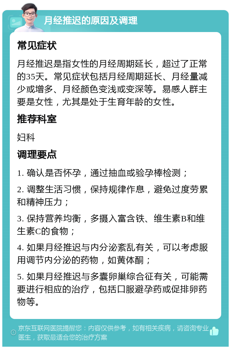 月经推迟的原因及调理 常见症状 月经推迟是指女性的月经周期延长，超过了正常的35天。常见症状包括月经周期延长、月经量减少或增多、月经颜色变浅或变深等。易感人群主要是女性，尤其是处于生育年龄的女性。 推荐科室 妇科 调理要点 1. 确认是否怀孕，通过抽血或验孕棒检测； 2. 调整生活习惯，保持规律作息，避免过度劳累和精神压力； 3. 保持营养均衡，多摄入富含铁、维生素B和维生素C的食物； 4. 如果月经推迟与内分泌紊乱有关，可以考虑服用调节内分泌的药物，如黄体酮； 5. 如果月经推迟与多囊卵巢综合征有关，可能需要进行相应的治疗，包括口服避孕药或促排卵药物等。