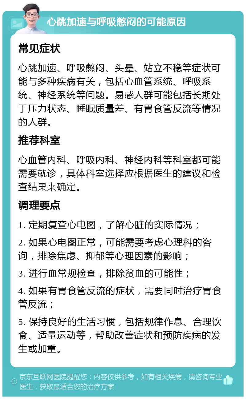 心跳加速与呼吸憋闷的可能原因 常见症状 心跳加速、呼吸憋闷、头晕、站立不稳等症状可能与多种疾病有关，包括心血管系统、呼吸系统、神经系统等问题。易感人群可能包括长期处于压力状态、睡眠质量差、有胃食管反流等情况的人群。 推荐科室 心血管内科、呼吸内科、神经内科等科室都可能需要就诊，具体科室选择应根据医生的建议和检查结果来确定。 调理要点 1. 定期复查心电图，了解心脏的实际情况； 2. 如果心电图正常，可能需要考虑心理科的咨询，排除焦虑、抑郁等心理因素的影响； 3. 进行血常规检查，排除贫血的可能性； 4. 如果有胃食管反流的症状，需要同时治疗胃食管反流； 5. 保持良好的生活习惯，包括规律作息、合理饮食、适量运动等，帮助改善症状和预防疾病的发生或加重。