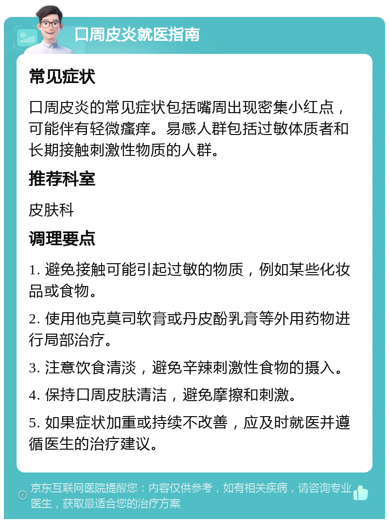 口周皮炎就医指南 常见症状 口周皮炎的常见症状包括嘴周出现密集小红点，可能伴有轻微瘙痒。易感人群包括过敏体质者和长期接触刺激性物质的人群。 推荐科室 皮肤科 调理要点 1. 避免接触可能引起过敏的物质，例如某些化妆品或食物。 2. 使用他克莫司软膏或丹皮酚乳膏等外用药物进行局部治疗。 3. 注意饮食清淡，避免辛辣刺激性食物的摄入。 4. 保持口周皮肤清洁，避免摩擦和刺激。 5. 如果症状加重或持续不改善，应及时就医并遵循医生的治疗建议。