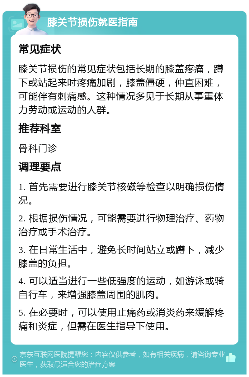 膝关节损伤就医指南 常见症状 膝关节损伤的常见症状包括长期的膝盖疼痛，蹲下或站起来时疼痛加剧，膝盖僵硬，伸直困难，可能伴有刺痛感。这种情况多见于长期从事重体力劳动或运动的人群。 推荐科室 骨科门诊 调理要点 1. 首先需要进行膝关节核磁等检查以明确损伤情况。 2. 根据损伤情况，可能需要进行物理治疗、药物治疗或手术治疗。 3. 在日常生活中，避免长时间站立或蹲下，减少膝盖的负担。 4. 可以适当进行一些低强度的运动，如游泳或骑自行车，来增强膝盖周围的肌肉。 5. 在必要时，可以使用止痛药或消炎药来缓解疼痛和炎症，但需在医生指导下使用。