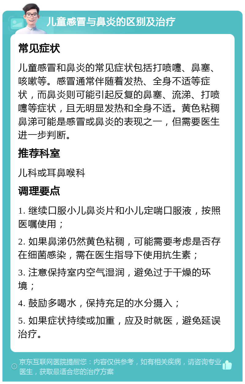 儿童感冒与鼻炎的区别及治疗 常见症状 儿童感冒和鼻炎的常见症状包括打喷嚏、鼻塞、咳嗽等。感冒通常伴随着发热、全身不适等症状，而鼻炎则可能引起反复的鼻塞、流涕、打喷嚏等症状，且无明显发热和全身不适。黄色粘稠鼻涕可能是感冒或鼻炎的表现之一，但需要医生进一步判断。 推荐科室 儿科或耳鼻喉科 调理要点 1. 继续口服小儿鼻炎片和小儿定喘口服液，按照医嘱使用； 2. 如果鼻涕仍然黄色粘稠，可能需要考虑是否存在细菌感染，需在医生指导下使用抗生素； 3. 注意保持室内空气湿润，避免过于干燥的环境； 4. 鼓励多喝水，保持充足的水分摄入； 5. 如果症状持续或加重，应及时就医，避免延误治疗。