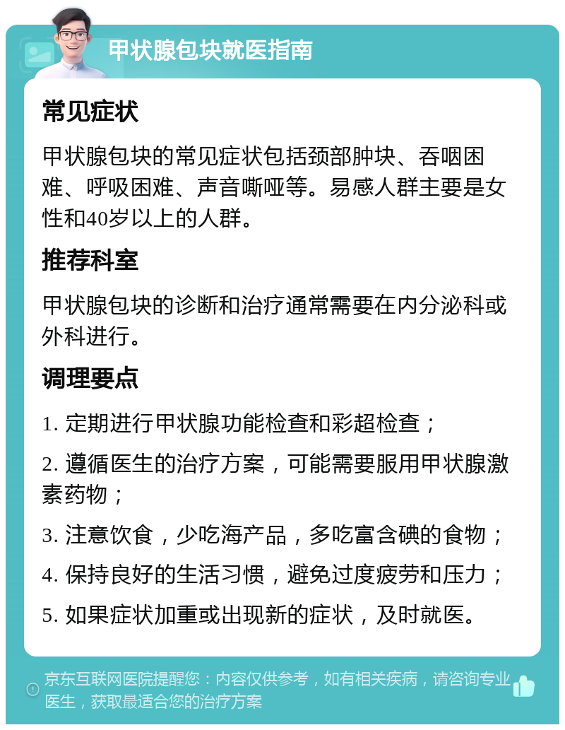 甲状腺包块就医指南 常见症状 甲状腺包块的常见症状包括颈部肿块、吞咽困难、呼吸困难、声音嘶哑等。易感人群主要是女性和40岁以上的人群。 推荐科室 甲状腺包块的诊断和治疗通常需要在内分泌科或外科进行。 调理要点 1. 定期进行甲状腺功能检查和彩超检查； 2. 遵循医生的治疗方案，可能需要服用甲状腺激素药物； 3. 注意饮食，少吃海产品，多吃富含碘的食物； 4. 保持良好的生活习惯，避免过度疲劳和压力； 5. 如果症状加重或出现新的症状，及时就医。