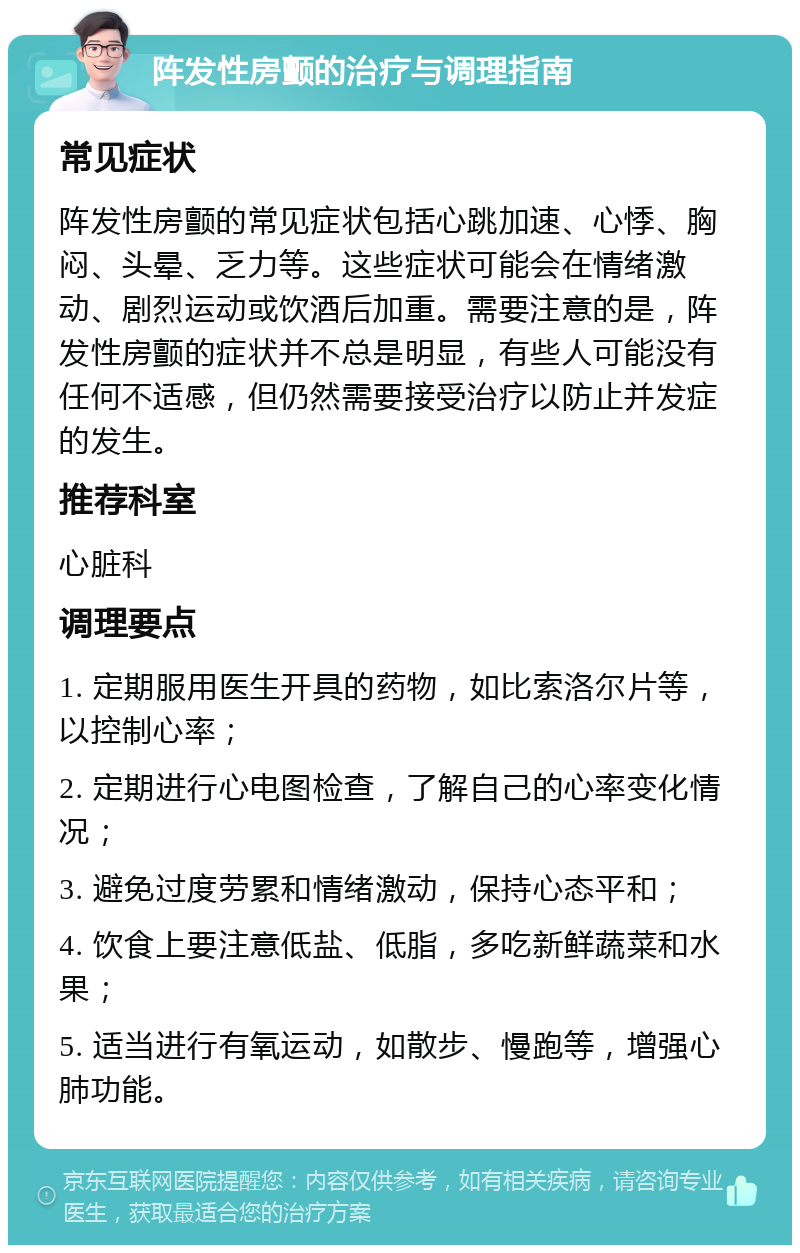 阵发性房颤的治疗与调理指南 常见症状 阵发性房颤的常见症状包括心跳加速、心悸、胸闷、头晕、乏力等。这些症状可能会在情绪激动、剧烈运动或饮酒后加重。需要注意的是，阵发性房颤的症状并不总是明显，有些人可能没有任何不适感，但仍然需要接受治疗以防止并发症的发生。 推荐科室 心脏科 调理要点 1. 定期服用医生开具的药物，如比索洛尔片等，以控制心率； 2. 定期进行心电图检查，了解自己的心率变化情况； 3. 避免过度劳累和情绪激动，保持心态平和； 4. 饮食上要注意低盐、低脂，多吃新鲜蔬菜和水果； 5. 适当进行有氧运动，如散步、慢跑等，增强心肺功能。