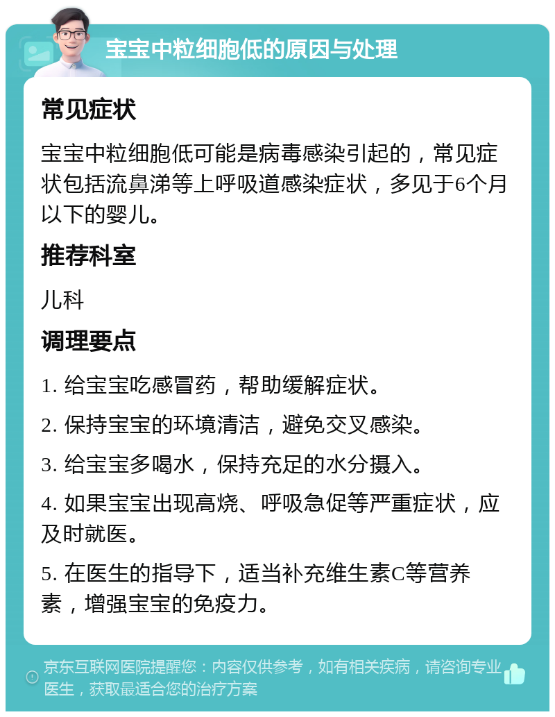 宝宝中粒细胞低的原因与处理 常见症状 宝宝中粒细胞低可能是病毒感染引起的，常见症状包括流鼻涕等上呼吸道感染症状，多见于6个月以下的婴儿。 推荐科室 儿科 调理要点 1. 给宝宝吃感冒药，帮助缓解症状。 2. 保持宝宝的环境清洁，避免交叉感染。 3. 给宝宝多喝水，保持充足的水分摄入。 4. 如果宝宝出现高烧、呼吸急促等严重症状，应及时就医。 5. 在医生的指导下，适当补充维生素C等营养素，增强宝宝的免疫力。