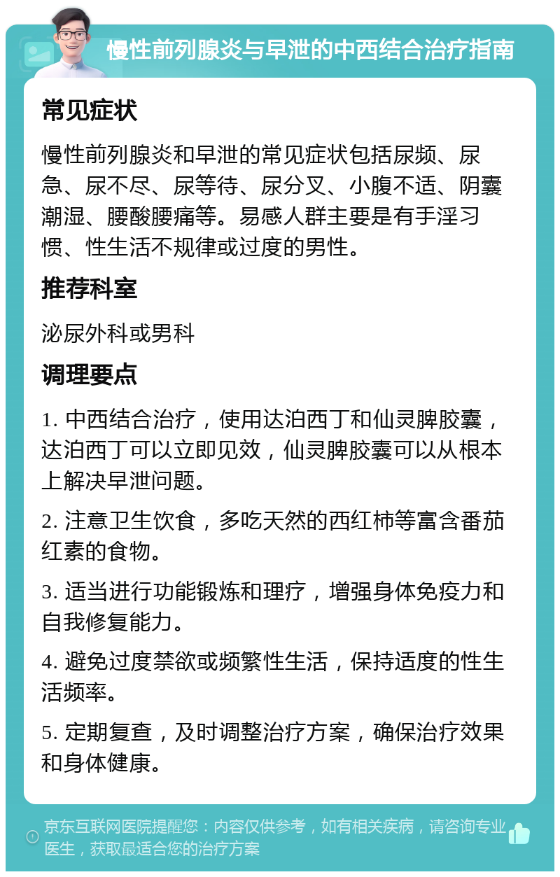 慢性前列腺炎与早泄的中西结合治疗指南 常见症状 慢性前列腺炎和早泄的常见症状包括尿频、尿急、尿不尽、尿等待、尿分叉、小腹不适、阴囊潮湿、腰酸腰痛等。易感人群主要是有手淫习惯、性生活不规律或过度的男性。 推荐科室 泌尿外科或男科 调理要点 1. 中西结合治疗，使用达泊西丁和仙灵脾胶囊，达泊西丁可以立即见效，仙灵脾胶囊可以从根本上解决早泄问题。 2. 注意卫生饮食，多吃天然的西红柿等富含番茄红素的食物。 3. 适当进行功能锻炼和理疗，增强身体免疫力和自我修复能力。 4. 避免过度禁欲或频繁性生活，保持适度的性生活频率。 5. 定期复查，及时调整治疗方案，确保治疗效果和身体健康。